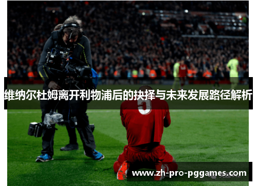 维纳尔杜姆离开利物浦后的抉择与未来发展路径解析