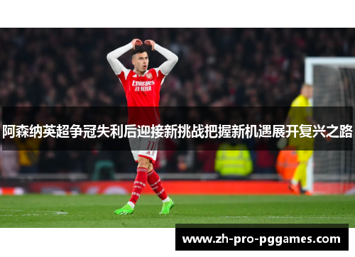 阿森纳英超争冠失利后迎接新挑战把握新机遇展开复兴之路