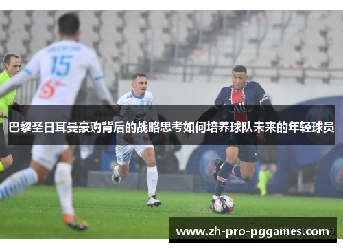 巴黎圣日耳曼豪购背后的战略思考如何培养球队未来的年轻球员