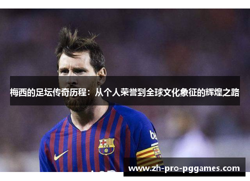 梅西的足坛传奇历程：从个人荣誉到全球文化象征的辉煌之路